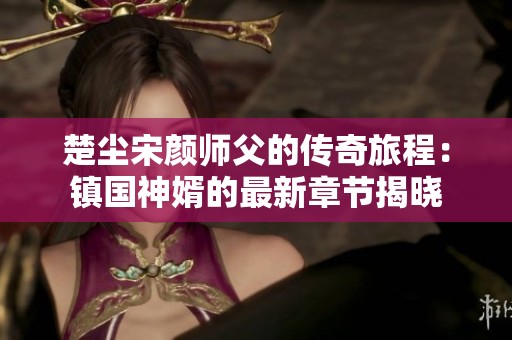 楚尘宋颜师父的传奇旅程：镇国神婿的最新章节揭晓