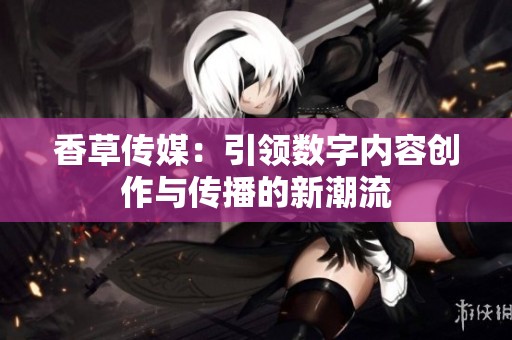 香草传媒：引领数字内容创作与传播的新潮流