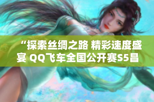 “探索丝绸之路 精彩速度盛宴 QQ飞车全国公开赛S5昌吉开幕”
