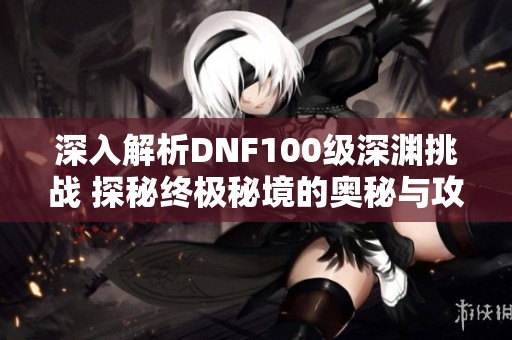 深入解析DNF100级深渊挑战 探秘终极秘境的奥秘与攻略
