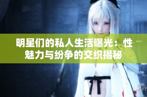 明星们的私人生活曝光：性魅力与纷争的交织揭秘