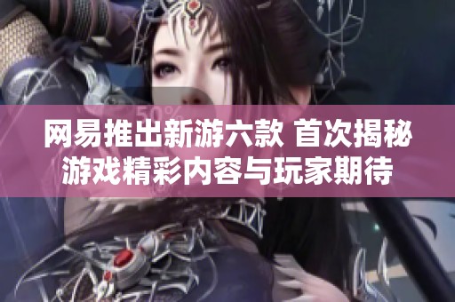 网易推出新游六款 首次揭秘游戏精彩内容与玩家期待