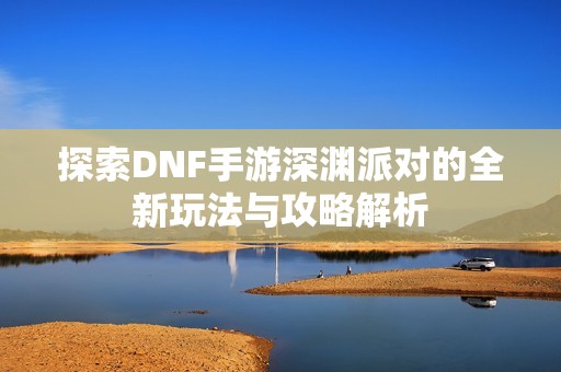 探索DNF手游深渊派对的全新玩法与攻略解析