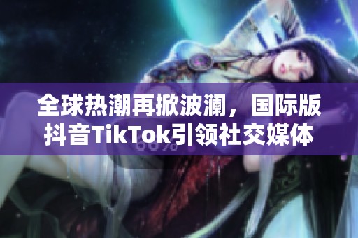 全球热潮再掀波澜，国际版抖音TikTok引领社交媒体新风潮
