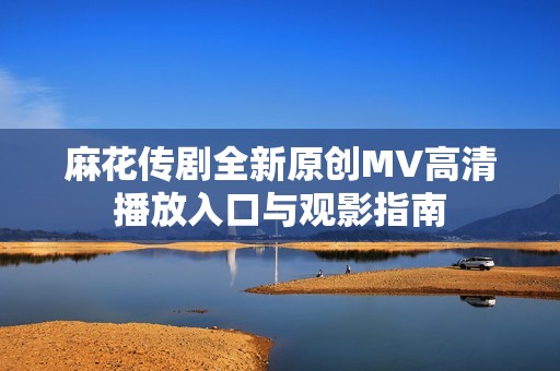 麻花传剧全新原创MV高清播放入口与观影指南