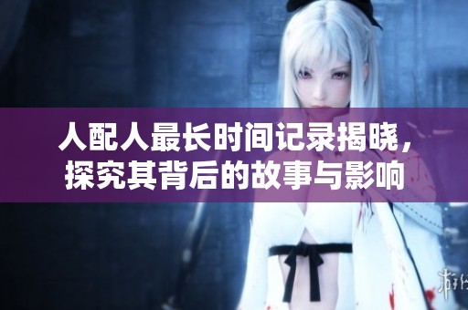 人配人最长时间记录揭晓，探究其背后的故事与影响