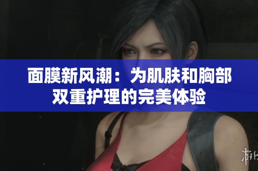 面膜新风潮：为肌肤和胸部双重护理的完美体验