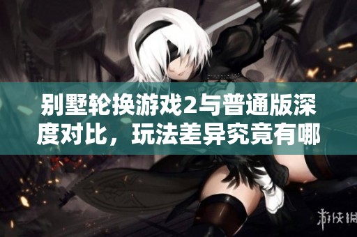别墅轮换游戏2与普通版深度对比，玩法差异究竟有哪些