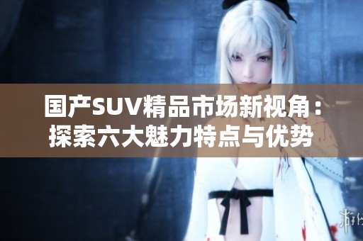 国产SUV精品市场新视角：探索六大魅力特点与优势