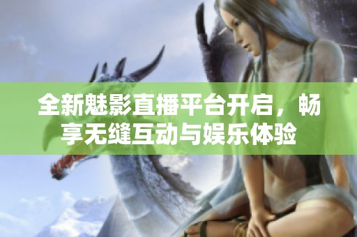 全新魅影直播平台开启，畅享无缝互动与娱乐体验