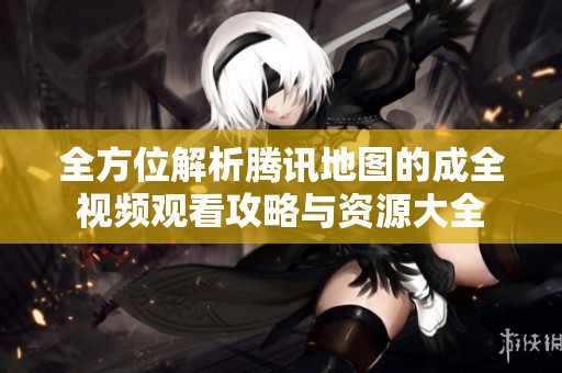 全方位解析腾讯地图的成全视频观看攻略与资源大全