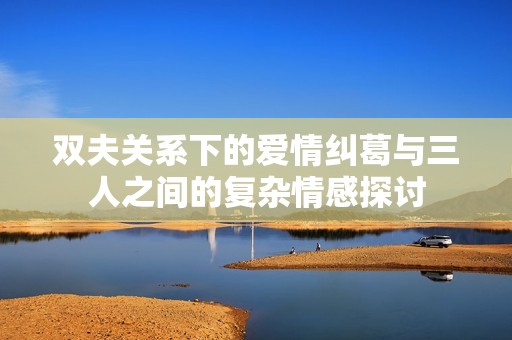 双夫关系下的爱情纠葛与三人之间的复杂情感探讨