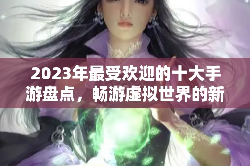 2023年最受欢迎的十大手游盘点，畅游虚拟世界的新选择
