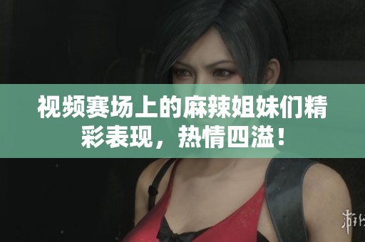 视频赛场上的麻辣姐妹们精彩表现，热情四溢！