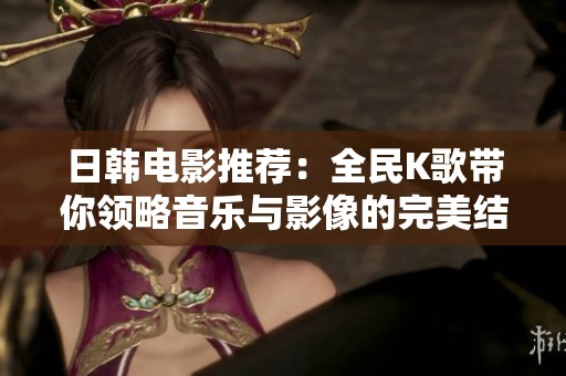 日韩电影推荐：全民K歌带你领略音乐与影像的完美结合