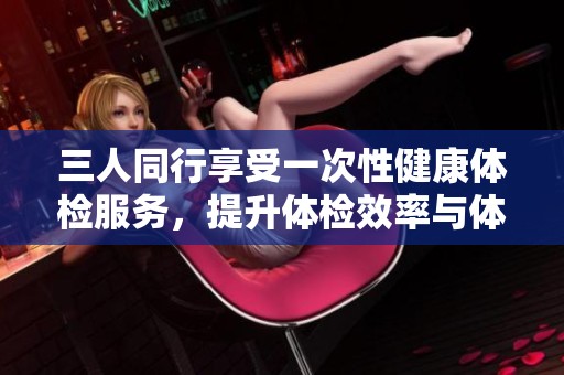 三人同行享受一次性健康体检服务，提升体检效率与体验