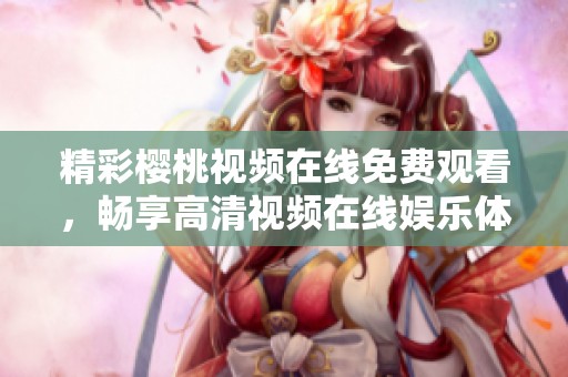 精彩樱桃视频在线免费观看，畅享高清视频在线娱乐体验