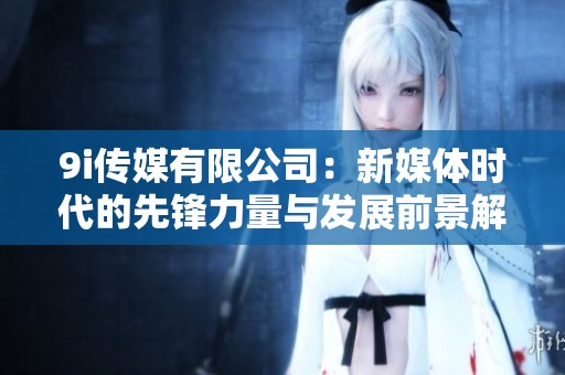 9i传媒有限公司：新媒体时代的先锋力量与发展前景解析