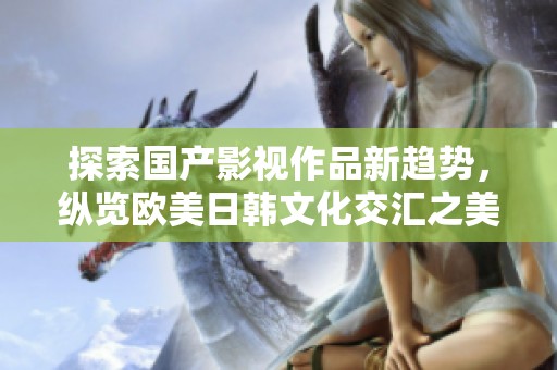 探索国产影视作品新趋势，纵览欧美日韩文化交汇之美