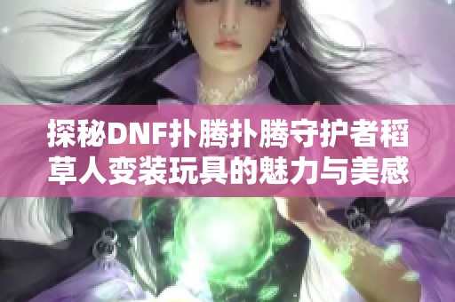 探秘DNF扑腾扑腾守护者稻草人变装玩具的魅力与美感