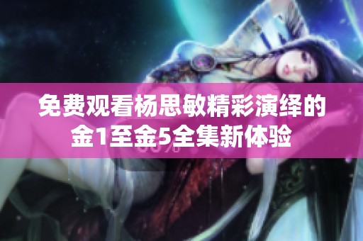 免费观看杨思敏精彩演绎的金1至金5全集新体验