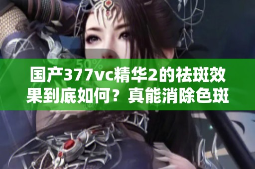 国产377vc精华2的祛斑效果到底如何？真能消除色斑吗