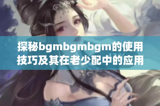 探秘bgmbgmbgm的使用技巧及其在老少配中的应用方法