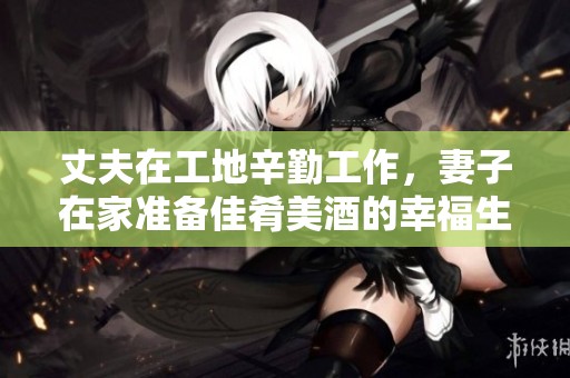 丈夫在工地辛勤工作，妻子在家准备佳肴美酒的幸福生活