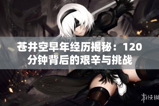 苍井空早年经历揭秘：120分钟背后的艰辛与挑战
