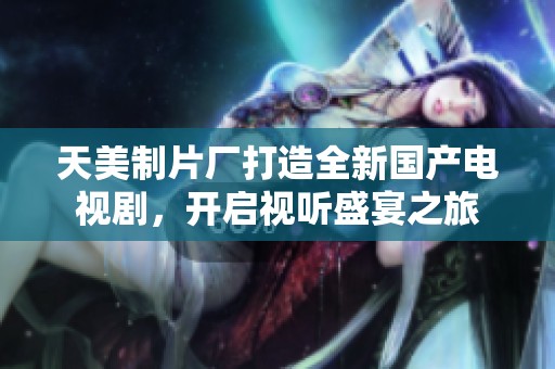 天美制片厂打造全新国产电视剧，开启视听盛宴之旅