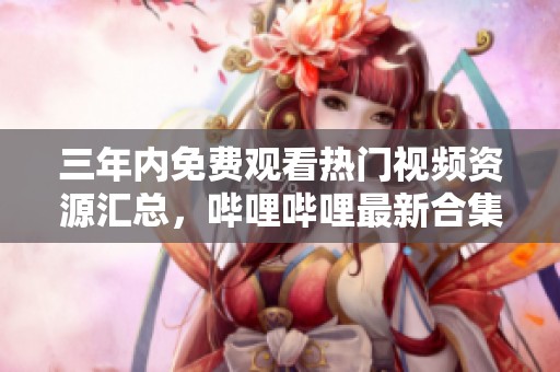 三年内免费观看热门视频资源汇总，哔哩哔哩最新合集推荐
