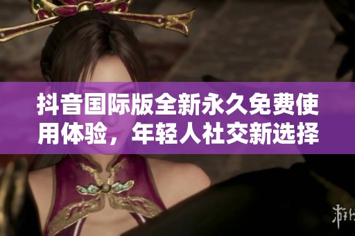 抖音国际版全新永久免费使用体验，年轻人社交新选择