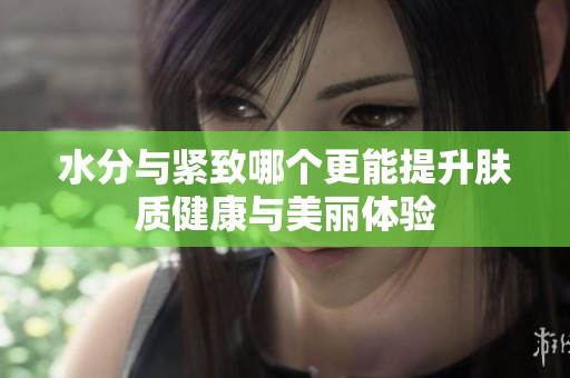 水分与紧致哪个更能提升肤质健康与美丽体验