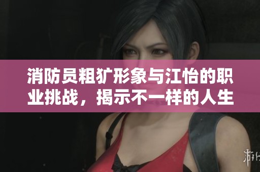 消防员粗犷形象与江怡的职业挑战，揭示不一样的人生故事