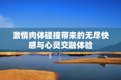 激情肉体碰撞带来的无尽快感与心灵交融体验