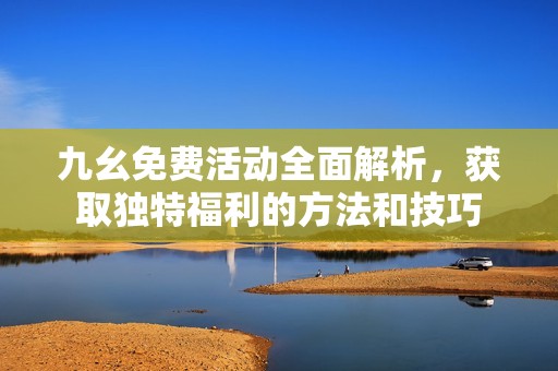 九幺免费活动全面解析，获取独特福利的方法和技巧