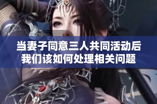 当妻子同意三人共同活动后我们该如何处理相关问题