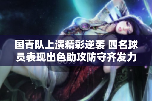 国青队上演精彩逆袭 四名球员表现出色助攻防守齐发力