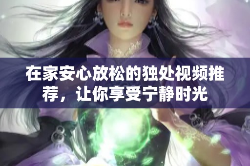 在家安心放松的独处视频推荐，让你享受宁静时光