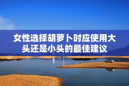 女性选择胡萝卜时应使用大头还是小头的最佳建议