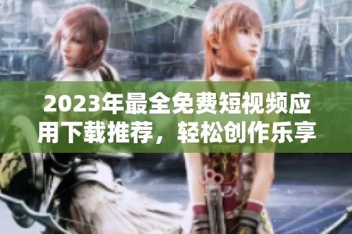 2023年最全免费短视频应用下载推荐，轻松创作乐享分享