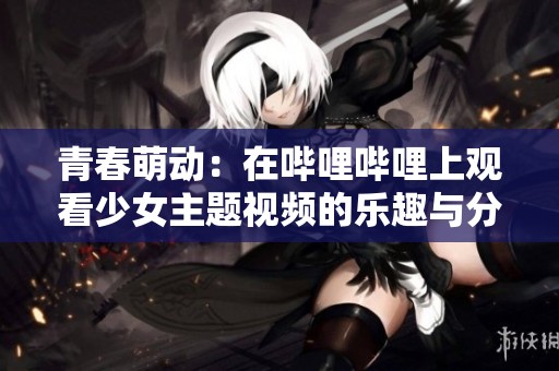 青春萌动：在哔哩哔哩上观看少女主题视频的乐趣与分享