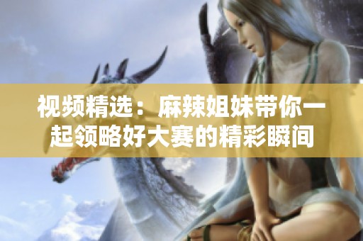视频精选：麻辣姐妹带你一起领略好大赛的精彩瞬间
