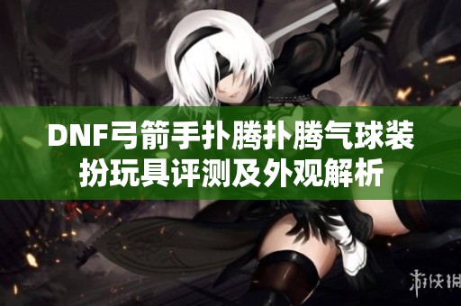 DNF弓箭手扑腾扑腾气球装扮玩具评测及外观解析