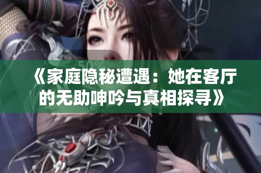 《家庭隐秘遭遇：她在客厅的无助呻吟与真相探寻》