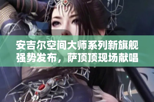 安吉尔空间大师系列新旗舰强势发布，萨顶顶现场献唱助力盛典