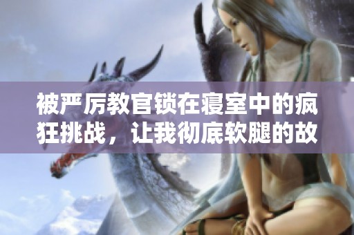 被严厉教官锁在寝室中的疯狂挑战，让我彻底软腿的故事