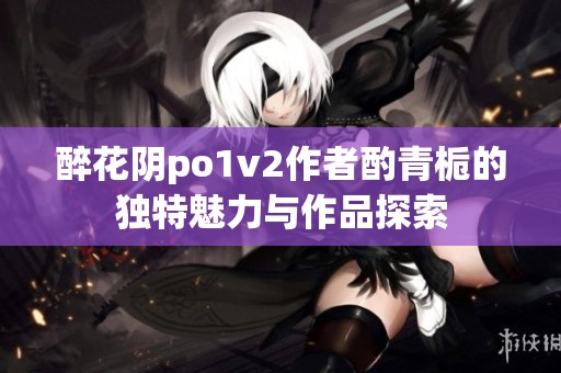 醉花阴po1v2作者酌青栀的独特魅力与作品探索