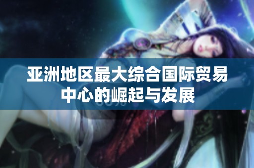 亚洲地区最大综合国际贸易中心的崛起与发展