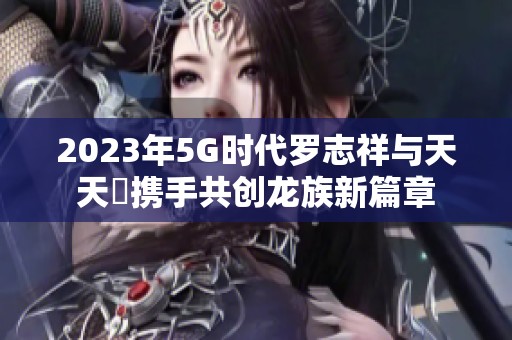 2023年5G时代罗志祥与天天奭携手共创龙族新篇章